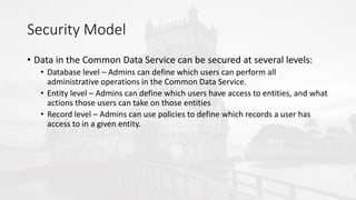 Security Model
• Data in the Common Data Service can be secured at several levels:
• Database level – Admins can define which users can perform all
administrative operations in the Common Data Service.
• Entity level – Admins can define which users have access to entities, and what
actions those users can take on those entities
• Record level – Admins can use policies to define which records a user has
access to in a given entity.
 