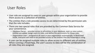 User Roles
• User role are assigned to users or user groups within your organization to provide
them access to a collection of entities.
• The entities that a role provides access to are determined by the permission sets
that the role includes.
• There are two special roles that are provided by the Common Data Service for
your convenience.
• Database Owner – provides access to all entities in your database, even as new custom
entities are added. assign users to roles, and define the permissions for those roles.
• Organization User – assigned to all users in your organization automatically. In Restricted
mode, everyone will need to be provided access to the entities that the PowerApp is using.
• A user can be assigned multiple roles to allow access to different sets of entities.
When running a PowerApp, the user’s access to data will be the combination of
all roles they are assigned.
 