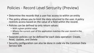 Policies - Record Level Sercurity (Preview)
• Determine the records that a user has access to within an entity
• The policy allows you to limit the data returned to the user. A policy
restricts access based on the value of a field within the record.
• Policies can be defined to only return values:
• With a given picklist value
• Where the current user of the application matches the user stored in the
record
• Separate policies can be defined for each data operation: Create,
Read, Update, and Delete
• Security configuration can also be done in code via the Common Data
Service SDK
 