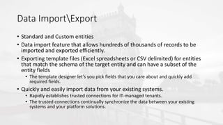 Data ImportExport
• Standard and Custom entities
• Data import feature that allows hundreds of thousands of records to be
imported and exported efficiently.
• Exporting template files (Excel spreadsheets or CSV delimited) for entities
that match the schema of the target entity and can have a subset of the
entity fields
• The template designer let’s you pick fields that you care about and quickly add
required fields.
• Quickly and easily import data from your existing systems.
• Rapidly establishes trusted connections for IT-managed tenants.
• The trusted connections continually synchronize the data between your existing
systems and your platform solutions.
 