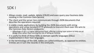 SDK I
• Allows create, read, update, delete (CRUD) and even query your business data
residing in the Common Data Service
• The client and the server tiers communicate through JSON documents that
describe the operations required
• Is viable create applications by building the JSON documents with string
operations and using standard HTTP protocols to transmit them over the wire to
the Common Data System endpoints
• Advantage of API is a higher abstraction level, offering a strong type system to help you at
design time rather than running the risk of failing at runtime
• It is useful to think of these SDKs as domain-specific languages (DSLs)
implemented in their host languages.
• In the terminology of the SDK, tables are called entitysets, as opposed to entities.
Entities are in turn the records in the entitysets.
 