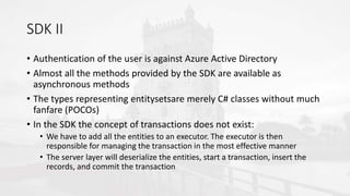 SDK II
• Authentication of the user is against Azure Active Directory
• Almost all the methods provided by the SDK are available as
asynchronous methods
• The types representing entitysetsare merely C# classes without much
fanfare (POCOs)
• In the SDK the concept of transactions does not exist:
• We have to add all the entities to an executor. The executor is then
responsible for managing the transaction in the most effective manner
• The server layer will deserialize the entities, start a transaction, insert the
records, and commit the transaction
 