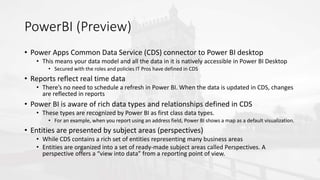 PowerBI (Preview)
• Power Apps Common Data Service (CDS) connector to Power BI desktop
• This means your data model and all the data in it is natively accessible in Power BI Desktop
• Secured with the roles and policies IT Pros have defined in CDS
• Reports reflect real time data
• There’s no need to schedule a refresh in Power BI. When the data is updated in CDS, changes
are reflected in reports
• Power BI is aware of rich data types and relationships defined in CDS
• These types are recognized by Power BI as first class data types.
• For an example, when you report using an address field, Power BI shows a map as a default visualization.
• Entities are presented by subject areas (perspectives)
• While CDS contains a rich set of entities representing many business areas
• Entities are organized into a set of ready-made subject areas called Perspectives. A
perspective offers a “view into data” from a reporting point of view.
 