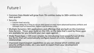 Future I
• Common Data Model will grow from 70+ entities today to 300+ entities in the
next quarter
• Security
• Column level security
• Add the ability for IT Pros to secure data based on even more advanced business artifacts and
concepts such as hierarchies, regions and business units.
• Multiple Dynamics 365 applications and offerings that are built on this Common
Data Service. These apps build on the CDS, so the data that’s used by those apps
are available for you to build your own apps against.
• Make PowerApps + CDS even simpler, by introducing more powerful out-of-the-
box forms that will automatically configure based on entity metadata and
relationships
• Improved import/export capabilities so you can choose which entities and
security artifacts (roles, etc.) you want to export from your development
environment!
 