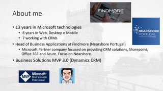 About me
• 13 years in Microsoft technologies
• 6 years in Web, Desktop e Mobile
• 7 working with CRMs
• Head of Business Applications at Findmore (Nearshore Portugal)
• Microsoft Partner company focused on providing CRM solutions, Sharepoint,
Office 365 and Azure. Focus on Nearshore.
• Business Solutions MVP 3.0 (Dynamics CRM)
 