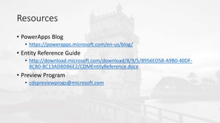 Resources
• PowerApps Blog
• https://powerapps.microsoft.com/en-us/blog/
• Entity Reference Guide
• http://download.microsoft.com/download/8/9/5/8956ED58-A9B0-40DF-
8CB0-BC13AD8DB6E2/CDMEntityReference.docx
• Preview Program
• cdspreviewprogs@microsoft.com
 