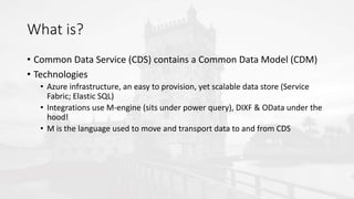 What is?
• Common Data Service (CDS) contains a Common Data Model (CDM)
• Technologies
• Azure infrastructure, an easy to provision, yet scalable data store (Service
Fabric; Elastic SQL)
• Integrations use M-engine (sits under power query), DIXF & OData under the
hood!
• M is the language used to move and transport data to and from CDS
 