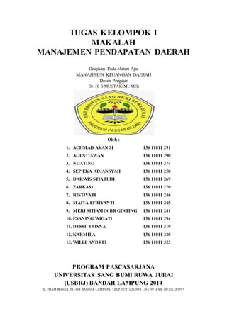 TUGAS KELOMPOK 1 
MAKALAH 
MANAJEMEN PENDAPATAN DAERAH 
Disajikan Pada Materi Ajar 
MANAJEMEN KEUANGAN DAERAH 
Dosen Pengajar 
Dr. H. S MUSTAKIM . M.Si 
Oleh : 
1. ACHMAD AVANDI 
2. AGUSTIAWAN 
3. NGATINO 
4. SEP EKA ADIANSYAH 
5. DARWIS STIABUDI 
6. ZARKASI 
7. RISTIYATI 
8. MAITA EFRIYANTI 
9. MERI SITIAMIN BR GINTING 
10. ESANING WIGATI 
11. DESSI TRISNA 
12. KARMILA 
13. WILLI ANDREI 
136 11011 291 
136 11011 290 
136 11011 274 
136 11011 250 
136 11011 269 
136 11011 270 
136 11011 246 
136 11011 245 
136 11011 241 
136 11011 294 
136 11011 319 
136 11011 320 
136 11011 323 
PROGRAM PASCASARJANA 
UNIVERSITAS SANG BUMI RUWA JURAI 
(USBRJ) BANDAR LAMPUNG 2014 
JL. IMAM BONJOL NO.468 BANDAR LAMPUNG TELP.(0721) 262654 , 261397 ,FAX. (0721) 261397 
 