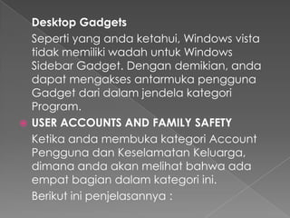 Desktop Gadgets
  Seperti yang anda ketahui, Windows vista
  tidak memiliki wadah untuk Windows
  Sidebar Gadget. Dengan demikian, anda
  dapat mengakses antarmuka pengguna
  Gadget dari dalam jendela kategori
  Program.
 USER ACCOUNTS AND FAMILY SAFETY
  Ketika anda membuka kategori Account
  Pengguna dan Keselamatan Keluarga,
  dimana anda akan melihat bahwa ada
  empat bagian dalam kategori ini.
  Berikut ini penjelasannya :
 