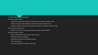 3. Standar Peencanaan Kepeawatan
Prioritas masalah, kriteria :
- Masalah-masalah yang mengancam kehidupan merupakan prioritas utama
- Masalah-masalah yang mengancam kesehatan adalah prioritas kedua
- Masalah-masalah yang yang mempengaruhi perilaku merupakan prioritas ketiga
Tujuan asuhan keperawatan
- Spesifik, bisa diukur, bisa dicapai, realistis, ada batas waktu (SMART)
Rencana tindakan, kriteria :
- Disusun berdasarkan tujuan asuhan keperawatan
- Melibatkan klien dan keluarga
- Mempertimbangkan latar belakang budaya
- Klien dan keluarga
- Menentukan alternatif tindakan yang tepat
 