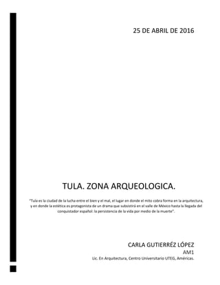 TULA. ZONA ARQUEOLOGICA.
CARLA GUTIERRÉZ LÓPEZ
AM1
Lic. En Arquitectura, Centro Universitario UTEG, Américas.
25 DE ABRIL DE 2016
“Tula es la ciudad de la lucha entre el bien y el mal, el lugar en donde el mito cobra forma en la arquitectura,
y en donde la estética es protagonista de un drama que subsistirá en el valle de México hasta la llegada del
conquistador español: la persistencia de la vida por medio de la muerte”.
 