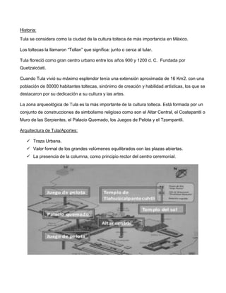 Historia:
Tula se considera como la ciudad de la cultura tolteca de más importancia en México.
Los toltecas la llamaron “Tollan” que significa: junto o cerca al tular.
Tula floreció como gran centro urbano entre los años 900 y 1200 d. C. Fundada por
Quetzalcóatl.
Cuando Tula vivió su máximo esplendor tenía una extensión aproximada de 16 Km2. con una
población de 80000 habitantes toltecas, sinónimo de creación y habilidad artísticas, los que se
destacaron por su dedicación a su cultura y las artes.
La zona arqueológica de Tula es la más importante de la cultura tolteca. Está formada por un
conjunto de construcciones de simbolismo religioso como son el Altar Central, el Coatepantli o
Muro de las Serpientes, el Palacio Quemado, los Juegos de Pelota y el Tzompantli.
Arquitectura de Tula/Aportes:
 Traza Urbana.
 Valor formal de los grandes volúmenes equilibrados con las plazas abiertas.
 La presencia de la columna, como principio rector del centro ceremonial.
 