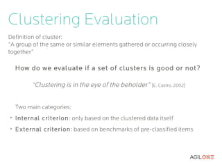 Clustering Evaluation
Definition of cluster:
“A group of the same or similar elements gathered or occurring closely
together”

    How do we evaluate if a set of clusters is good or not?

          “Clustering is in the eye of the beholder” [E. Castro, 2002]


    Two main categories:
➢
    Internal criterion : only based on the clustered data itself
➢
    External criterion : based on benchmarks of pre-classified items
 