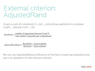 External criterion:
AdjustedRand
Given a a set of n elements S = {o1,...,on} and two partitions to compare:
X={X1,...,Xr} and Y={Y1,...,Ys}

               number of agreements between X and Y
 RandIndex =
               total number of possible pair combinations


                       RandIndex−ExpectedIndex
AdjustedRandIndex=
                       MaxIndex−ExpectedIndex



We can use AdjustedRand as reference of the best clustering evaluation and
use it as validation for the internal criterion.
 