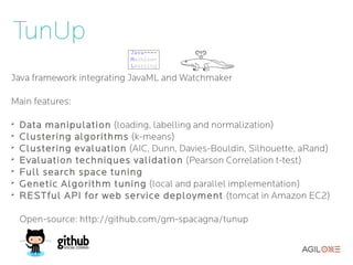 TunUp
Java framework integrating JavaML and Watchmaker

Main features:

➢
    Data manipulation (loading, labelling and normalization)
➢
    Clustering algorithms (k-means)
➢
    Clustering evaluation (AIC, Dunn, Davies-Bouldin, Silhouette, aRand)
➢
    Evaluation techniques validation (Pearson Correlation t-test)
➢
    Full search space tuning
➢
    Genetic Algorithm tuning (local and parallel implementation)
➢
    RESTful API for web ser vice deployment (tomcat in Amazon EC2)

    Open-source: http://github.com/gm-spacagna/tunup
 