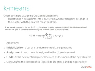 k-means
Geometric hard-assigning Clustering algorithm:
   It partitions n data points into k clusters in which each point belongs to
   the cluster with the nearest mean centroid.
     If we have k clusters in the set S = S1,....,Sk where xj and μ represents the jth point in the specified
     cluster, the goal of k-means is minimizing the Within-Cluster Sum of Squares:




      Algorithm:
1.    Initialization : a set of k random centroids are generated
2.    Assignment: each point is assigned to the closest centroid
3.    Update: the new centroids are calculated as the mean of the new clusters
4.    Go to 2 until the convergence (centroids are stable and do not change)
 