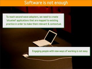 Software is not enough


To reach second wave adopters, we need to create
‘situated’ applications that are mapped to existing
practice in order to make them relevant & contextual.




                         Engaging people with new ways of working is not easy.