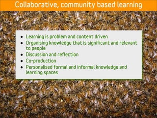 Collaborative, community based learning



 •   Learning is problem and content driven
 •   Organising knowledge that is significant and relevant
     to people
 •   Discussion and reflection
 •   Co-production
 •   Personalised formal and informal knowledge and
     learning spaces