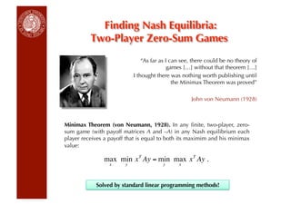 Finding Nash Equilibria:
          Two-Player Zero-Sum Games
                                “As far as I can see, there could be no theory of
                                            games […] without that theorem […]
                            I thought there was nothing worth publishing until
                                              the Minimax Theorem was proved”

                                                    John von Neumann (1928)



Minimax Theorem (von Neumann, 1928). In any ﬁnite, two-player, zero-
sum game (with payoff matrices A and –A) in any Nash equilibrium each
player receives a payoff that is equal to both its maximim and his minimax
value:

               max min x T Ay = min max x T Ay .
                  x     y               y      x



            Solved by standard linear programming methods!
   €
 