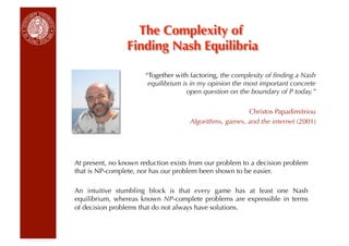 The Complexity of
                 Finding Nash Equilibria

                       “Together with factoring, the complexity of ﬁnding a Nash
                        equilibrium is in my opinion the most important concrete
                                      open question on the boundary of P today.”

                                                        Christos Papadimitriou
                                     Algorithms, games, and the internet (2001)




At present, no known reduction exists from our problem to a decision problem
that is NP-complete, nor has our problem been shown to be easier.

An intuitive stumbling block is that every game has at least one Nash
equilibrium, whereas known NP-complete problems are expressible in terms
of decision problems that do not always have solutions.
 