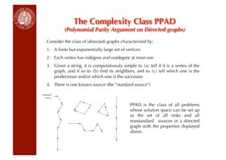 The Complexity Class PPAD
         (Polynomial Parity Argument on Directed graphs)

Consider the class of (directed) graphs characterized by:
1.  A ﬁnite but exponentially large set of vertices
2.  Each vertex has indegree and outdegree at most one
3.  Given a string, it is computationaly simple to (a) tell if it is a vertex of the
    graph, and if so to (b) ﬁnd its neighbors, and to (c) tell which one is the
    predecessor and/or which one is the successor
4.  There is one known source (the “standard source”)



                                             PPAD is the class of all problems
                                             whose solution space can be set up
                                             as the set of all sinks and all
                                             nonstandard sources in a directed
                                             graph with the properties displayed
                                             above.
 