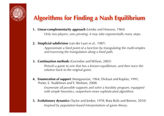 Algorithms for Finding a Nash Equilibrium
1.  Linear-complementarity approach (Lemke and Howson, 1964)
        Only two players; uses pivoting; it may take exponentially many steps.

2.  Simplicial subdivision (van der Laan et al., 1987)
        Approximate a ﬁxed point of a function by triangulating the multi-simplex
        and traversing the triangulation along a ﬁxed path.

3.  Continuation methods (Govindan and Wilson, 2003)
        Perturb a game to one that has a known equilibrium, and then trace the
        solution back to the original game.

4.  Enumeration of support (Mangasarian, 1964; Dickaut and Kaplan, 1991;
    Porter, E. Nudelman and Y. Shoham, 2008)
        Enumerate all possible supports and solve a feasibity program; equipped
        with simple heuristics, outperform more sophisticated algorithms.

5.  Evolutionary dynamics (Taylor and Jonker, 1978; Rota Bulò and Bomze, 2010)
        Inspired by population-based interpretations of game theory.
 