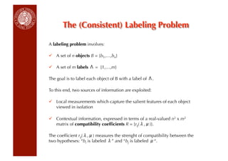 The (Consistent) Labeling Problem

A labeling problem involves:

  A set of n objects B = {b1,…,bn}

  A set of m labels     = {1,…,m}

The goal is to label each object of B with a label of    .

To this end, two sources of information are exploited:

  Local measurements which capture the salient features of each object
   viewed in isolation

  Contextual information, expressed in terms of a real-valued n2 x m2
   matrix of compatibility coefﬁcients R = {rij( , )}.

The coefﬁcient rij( , ) measures the strenght of compatibility between the
two hypotheses: “bi is labeled ” and “bj is labeled “.
 