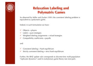 Relaxation Labeling and
                    Polymatrix Games
As observed by Miller and Zucker (1991) the consistent labeling problem is
equivalent to a polymatrix game.

Indeed, in such formulation we have:

    Objects = players
    Labels = pure strategies
    Weighted labeling assignments = mixed strategies
    Compatibility coefﬁcients = payoffs
                            €


and:

  Consistent labeling = Nash equilibrium
  Strictly consistent labeling = strict Nash equilibrium

Further, the RHZ update rule corresponds to discrete-time multi-population
“replicator dynamics” used in evolutionary game theory (see next part).
 