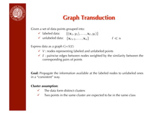 Graph Transduction
Given a set of data points grouped into:
      labeled data:       {(x1 , y1 ), . . . , x , y )}
      unlabeled data: {x +1 , . . . , xn }                  n

Express data as a graph G=(V,E)
       V : nodes representing labeled and unlabeled points
       E : pairwise edges between nodes weighted by the similarity between the
        corresponding pairs of points



Goal: Propagate the information available at the labeled nodes to unlabeled ones
in a “consistent” way.

Cluster assumption:
      The data form distinct clusters
      Two points in the same cluster are expected to be in the same class
 