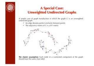 A Special Case:
          Unweighted Undirected Graphs
A simple case of graph transduction in which the graph G is an unweighted
undirected graph:
       An edge denotes perfect similarity between points
       The adjacency matrix of G is a 0/1 matrix




The cluster assumption: Each node in a connected component of the graph
should have the same class label.
 