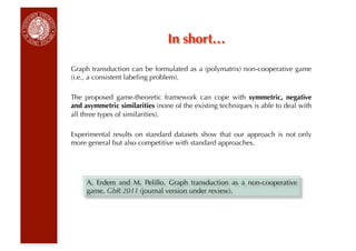 In short…

Graph transduction can be formulated as a (polymatrix) non-cooperative game
(i.e., a consistent labeling problem).

The proposed game-theoretic framework can cope with symmetric, negative
and asymmetric similarities (none of the existing techniques is able to deal with
all three types of similarities).

Experimental results on standard datasets show that our approach is not only
more general but also competitive with standard approaches.




     A. Erdem and M. Pelillo. Graph transduction as a non-cooperative
     game. GbR 2011 (journal version under review).
 