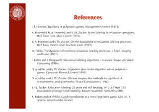 References
J. T. Howson. Equilibria of polymatrix games. Management Science (1972).

A. Rosenfeld, R. A. Hummel, and S. W. Zucker. Scene labeling by relaxation operations.
    IEEE Trans. Syst. Man. Cybern (1976).

R. A. Hummel and S. W. Zucker. On the foundations of relaxation labeling processes.
     IEEE Trans. Pattern Anal. Machine Intell. (1983).

M. Pelillo. The dynamics of nonlinear relaxation labeling processes. J. Math. Imaging
    and Vision (1997).

J. Kittler and J. Illingworth. Relaxation labeling algorithms – A review. Image and Vision
      Computing (1986).

D. A. Miller and S. W. Zucker. Copositive-plus Lemke algorithm solves polymatrix
    games. Operation Research Letters (1991).

D. A. Miller and S. W. Zucker. Efﬁcient simplex-like methods for equilibria of
    nonsymmetric analog networks. Neural Computation (1992).

S. W. Zucker. Relaxation labeling: 25 years and still iterating. In: L. S. Davis (Ed.)
    Foundations of Image Understanding. Kluwer Academic Publisher (2001).

A. Erdem and M. Pelillo. Graph transduction as a non-cooperative game. GbR 2011
     (journal version under review).
 