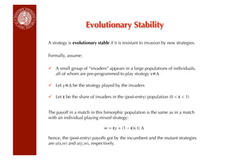 Evolutionary Stability

A strategy is evolutionary stable if it is resistant to invasion by new strategies.

Formally, assume:

  A small group of “invaders” appears in a large populations of individuals,
   all of whom are pre-programmed to play strategy x ∆

  Let y ∆ be the strategy played by the invaders

  Let ε be the share of invaders in the (post-entry) population (0  ε  1)


The payoff in a match in this bimorphic population is the same as in a match
with an individual playing mixed strategy:

                               w = εy + (1 – ε)x ∈ ∆

hence, the (post-entry) payoffs got by the incumbent and the mutant strategies
are u(x,w) and u(y,w), respectively.
 