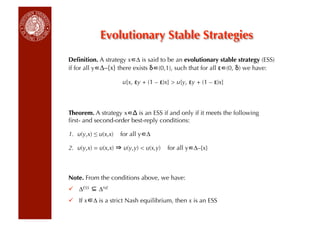 Evolutionary Stable Strategies
Deﬁnition. A strategy x ∆ is said to be an evolutionary stable strategy (ESS)
if for all y ∆–{x} there exists δ (0,1), such that for all ε (0, δ) we have:

                      u[x, εy + (1 – ε)x]  u[y, εy + (1 – ε)x]



Theorem. A strategy x Δ is an ESS if and only if it meets the following
ﬁrst- and second-order best-reply conditions:

1.  u(y,x) ≤ u(x,x)   for all y ∆

2.  u(y,x) = u(x,x)    u(y,y)  u(x,y)   for all y ∆–{x}



Note. From the conditions above, we have:
  ∆ESS     ∆NE
  If x ∆ is a strict Nash equilibrium, then x is an ESS
 