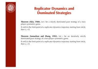 Replicator Dynamics and
                 Dominated Strategies

Theorem (Akin, 1980). Let i be a strictly dominated pure strategy of a two-
player symmetric game.
If x ∆ is the limit point of a replicator dynamics trajectory starting from int(∆),
then xi = 0.


Theorem (Samuelson and Zhang, 1992). Let i be an iteratively strictly
dominated pure strategy of a two-player symmetric game.
If x ∆ is the limit point of a replicator dynamics trajectory starting from int(∆),
then xi = 0.
 