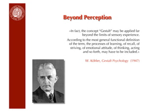 «In fact, the concept “Gestalt” may be applied far
            beyond the limits of sensory experience.
According to the most general functional deﬁnition
 of the term, the processes of learning, of recall, of
  striving, of emotional attitude, of thinking, acting
            and so forth, may have to be included.»

             W. Köhler, Gestalt Psychology (1947)
 