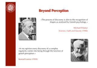 «The process of discovery is akin to the recognition of
                                  shapes as analysed by Gestalt psychology.»

                                                               Michael Polanyi
                                              Science, Faith and Society (1946)




«In my opinion every discovery of a complex
regularity comes into being through the function of
gestalt perception.»

Konrad Lorenz (1959)
 