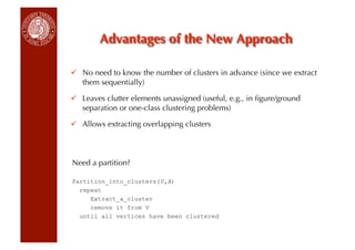   No need to know the number of clusters in advance (since we extract
   them sequentially)

  Leaves clutter elements unassigned (useful, e.g., in ﬁgure/ground
   separation or one-class clustering problems)

  Allows extracting overlapping clusters



Need a partition?

Partition_into_clusters(V,A)
  repeat
     Extract_a_cluster
     remove it from V
  until all vertices have been clustered
 