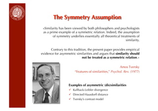 «Similarity has been viewed by both philosophers and psychologists
 as a prime example of a symmetric relation. Indeed, the assumption
        of symmetry underlies essentially all theoretical treatments of
                                                              similarity.

      Contrary to this tradition, the present paper provides empirical
evidence for asymmetric similarities and argues that similarity should
                              not be treated as a symmetric relation.»

                                                          Amos Tversky
                        “Features of similarities,” Psychol. Rev. (1977)



                    Examples of asymmetric (dis)similarities
                      Kullback-Leibler divergence
                      Directed Hausdorff distance
                      Tversky’s contrast model
 