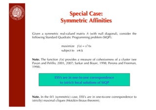 Special Case:
                    Symmetric Afﬁnities

Given a symmetric real-valued matrix A (with null diagonal), consider the
following Standard Quadratic Programming problem (StQP):

                     maximize ƒ(x) = xTAx
                     subject to x ∆

Note. The function ƒ(x) provides a measure of cohesiveness of a cluster (see
Pavan and Pelillo, 2003, 2007; Sarkar and Boyer, 1998; Perona and Freeman,
1998).


                ESS’s are in one-to-one correspondence
                   to (strict) local solutions of StQP



Note. In the 0/1 (symmetric) case, ESS’s are in one-to-one correspondence to
(strictly) maximal cliques (Motzkin-Straus theorem).
 