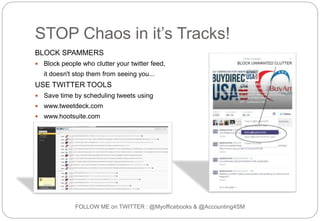 STOP Chaos in it’s Tracks!
BLOCK SPAMMERS
 Block people who clutter your twitter feed,
it doesn't stop them from seeing you...
USE TWITTER TOOLS
 Save time by scheduling tweets using
 www.tweetdeck.com
 www.hootsuite.com
 www.buffer.com
FOLLOW ME on TWITTER : @Myofficebooks & @Accounting4SM
 