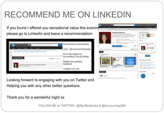 RECOMMEND ME ON LINKEDIN
If you found I offered you sensational value this evening,
please go to LinkedIn and leave a recommendation.
Looking forward to engaging with you on Twitter and
Helping you with any other twitter questions.
Thank you for a wonderful night xx
FOLLOW ME on TWITTER : @Myofficebooks & @Accounting4SM
 