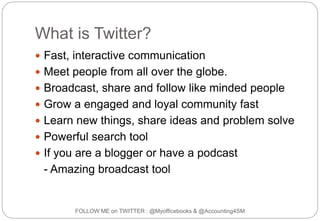 What is Twitter?
FOLLOW ME on TWITTER : @Myofficebooks & @Accounting4SM
 Fast, interactive communication
 Meet people from all over the globe.
 Broadcast, share and follow like minded people
 Grow a engaged and loyal community fast
 Learn new things, share ideas and problem solve
 Powerful search tool
 If you are a blogger or have a podcast
- Amazing broadcast tool
 