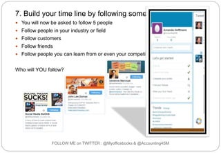 FOLLOW ME on TWITTER : @Myofficebooks & @Accounting4SM
7. Build your time line by following some people
 You will now be asked to follow 5 people
 Follow people in your industry or field
 Follow customers
 Follow friends
 Follow people you can learn from or even your competitors
Who will YOU follow?
 