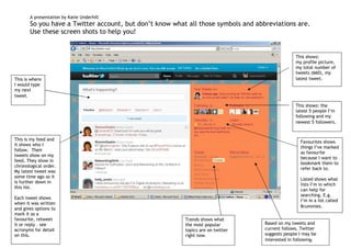 A presentation by Katie Underhill
       So you have a Twitter account, but don’t know what all those symbols and abbreviations are.
       Use these screen shots to help you!


                                                                                                 This shows:
                                                                                                 my profile picture,
                                                                                                 my total number of
                                                                                                 tweets (660), my
This is where                                                                                    latest tweet.
I would type
my next
tweet.

                                                                                                 This shows: the
                                                                                                 latest 5 people I’m
                                                                                                 following and my
                                                                                                 newest 5 followers.


This is my feed and
                                                                                                   Favourites shows
it shows who I
                                                                                                   things I’ve marked
follow. Their
                                                                                                   as favourite
tweets show on my
                                                                                                   because I want to
feed. They show in
                                                                                                   bookmark them to
chronological order.
                                                                                                   refer back to.
My latest tweet was
some time ago so it
                                                                                                   Listed shows what
is further down in
                                                                                                   lists I’m in which
this list.
                                                                                                   can help for
                                                                                                   searching. E.g.
Each tweet shows
                                                                                                   I’m in a list called
when it was written
                                                                                                   Brummies.
and gives options to
mark it as a
favourite, retweet                                       Trends shows what
it or reply – see                                        the most popular          Based on my tweets and
acronyms for detail                                      topics are on twitter     current follows, Twitter
on this.                                                 right now.                suggests people I may be
                                                                                   interested in following.
 