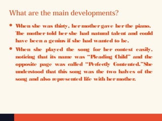 What are the main developments?
 When she was thirty, hermothergave herthe piano.
The mother told her she had natural talent and could
have been a genius if she had wanted to be.
 When she played the song for her contest easily,
noticing that its name was “Pleading Child” and the
opposite page was called “Perfectly Contented.”She
understood that this song was the two halves of the
song and also represented life with hermother.
 