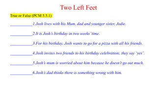 Two Left Feet
True or False (PCM 5.5.1)
___________1.Josh lives with his Mum, dad and younger sister, Jodie.
___________2.It is Josh’s birthday in two weeks’time.
___________3.For his birthday, Josh wants to go for a pizza with all his friends.
___________4.Josh invites two friends to his birthday celebration; they say ‘yes’.
___________5.Josh’s mum is worried about him because he doesn’t go out much.
___________6.Josh’s dad thinks there is something wrong with him.
 