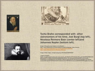 Tycho Brahe corresponded with other
astronomers of his time. Jost Burgi (top left),
Nicolaus Reimers Baer (center left)and
Johannes Kepler (bottom left).
Image of Burgi: By User Dvoigt on de.wikipedia -
http://www.ethbib.ethz.ch/aktuell/galerie/buergi/buergi.jpg, Public Domain,
https://commons.wikimedia.org/w/index.php?curid=1364332:
http://www.wikiwand.com/en/Nicolaus_Reimers:
Image of Baer: https://images.app.goo.gl/JSvxSdLGthMbNWS29
Image of Keppler:
https://images.search.yahoo.com/yhs/search;_ylt=A0LEVjvnltJYiLIAsX4nnIlQ;_ylu=X3oDMTByMjB0aG5z
BGNvbG8DYmYxBHBvcwMxBHZ0aWQDBHNlYwNzYw--?p=Johannes%20Kepler&fr=yhs-mozilla-
001&hspart=mozilla&hsimp=yhs-001#id=76&iurl=http%3A%2F%2Fcaravantomidnight.com%2Fwp-
content%2Fuploads%2F2015%2F07%2FJohannes-KEPLER-Portrait-e1436484352639.jpg&action=click
 