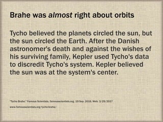 Brahe was almost right about orbits
Tycho believed the planets circled the sun, but
the sun circled the Earth. After the Danish
astronomer's death and against the wishes of
his surviving family, Kepler used Tycho's data
to discredit Tycho's system. Kepler believed
the sun was at the system's center.
"Tycho Brahe." Famous Scientists. famousscientists.org. 19 Sep. 2016. Web. 3/29/2017
www.famousscientists.org/tycho-brahe/
 