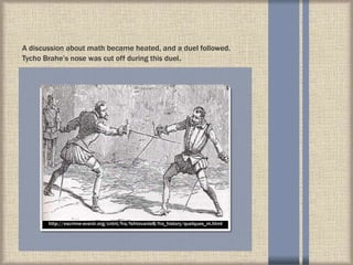 A discussion about math became heated, and a duel followed.
Tycho Brahe’s nose was cut off during this duel.
http://escrime-avenir.org/cntnt/fra/fehtovanie8/fra_history/quelques_m.html
 